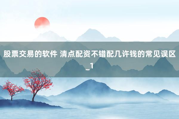股票交易的软件 清点配资不错配几许钱的常见误区_1