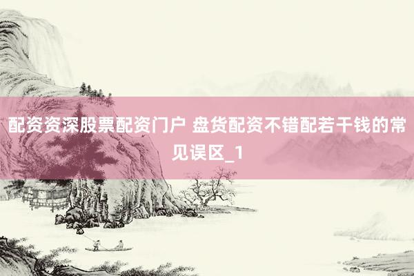 配资资深股票配资门户 盘货配资不错配若干钱的常见误区_1