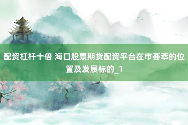 配资杠杆十倍 海口股票期货配资平台在市荟萃的位置及发展标的_1