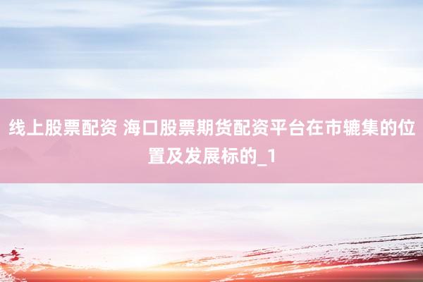 线上股票配资 海口股票期货配资平台在市辘集的位置及发展标的_1