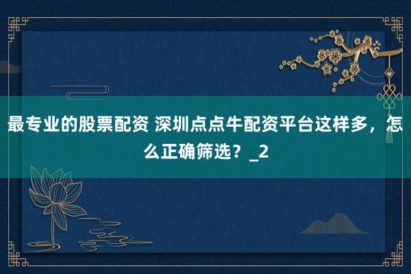 最专业的股票配资 深圳点点牛配资平台这样多，怎么正确筛选？_2