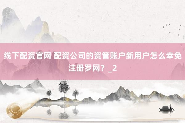 线下配资官网 配资公司的资管账户新用户怎么幸免注册罗网？_2