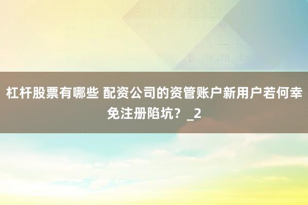 杠杆股票有哪些 配资公司的资管账户新用户若何幸免注册陷坑？_2