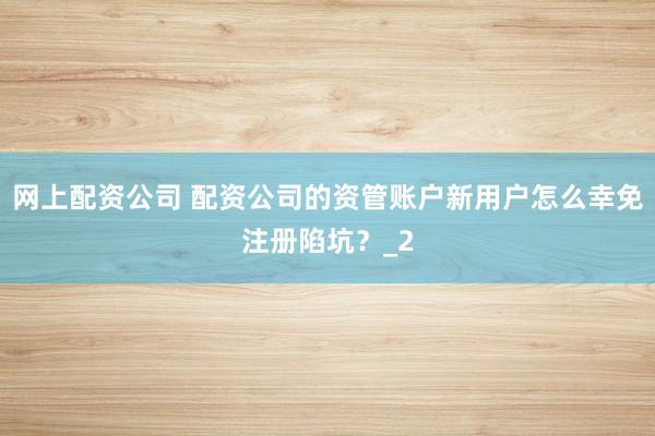 网上配资公司 配资公司的资管账户新用户怎么幸免注册陷坑？_2