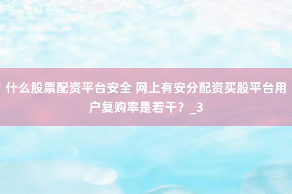 什么股票配资平台安全 网上有安分配资买股平台用户复购率是若干？_3