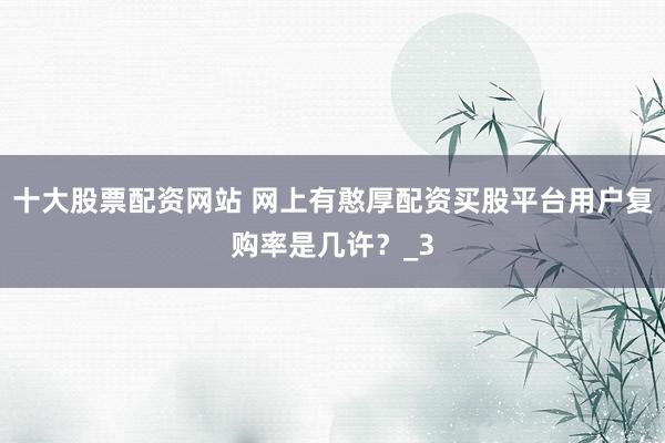 十大股票配资网站 网上有憨厚配资买股平台用户复购率是几许？_3