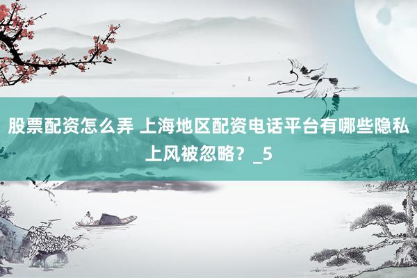股票配资怎么弄 上海地区配资电话平台有哪些隐私上风被忽略？_5