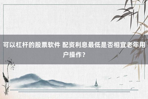 可以杠杆的股票软件 配资利息最低是否相宜老年用户操作？