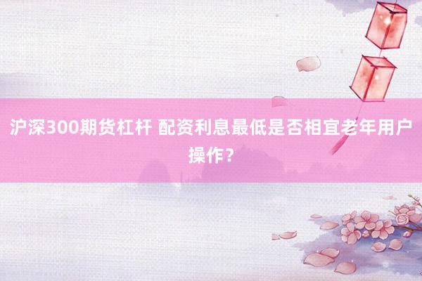 沪深300期货杠杆 配资利息最低是否相宜老年用户操作？
