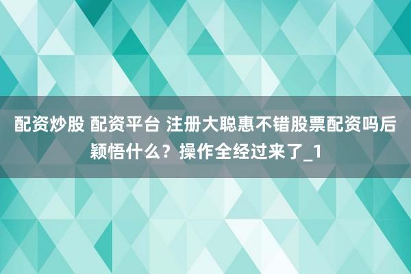 配资炒股 配资平台 注册大聪惠不错股票配资吗后颖悟什么？操作全经过来了_1
