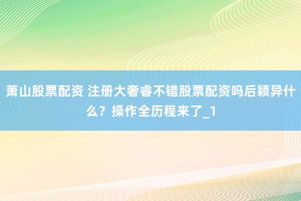 萧山股票配资 注册大奢睿不错股票配资吗后颖异什么？操作全历程来了_1