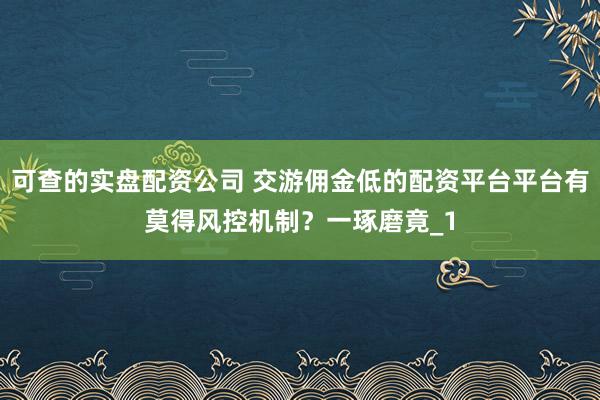 可查的实盘配资公司 交游佣金低的配资平台平台有莫得风控机制？一琢磨竟_1