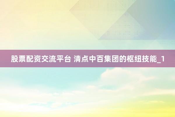 股票配资交流平台 清点中百集团的枢纽技能_1