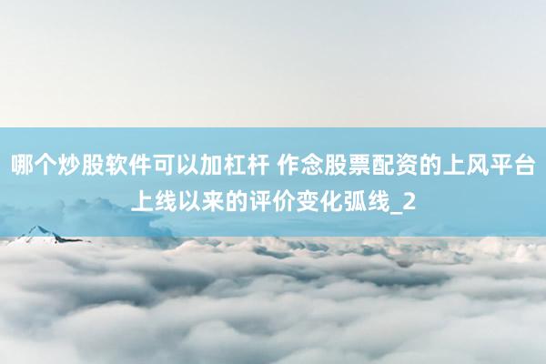 哪个炒股软件可以加杠杆 作念股票配资的上风平台上线以来的评价变化弧线_2