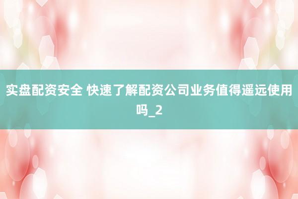 实盘配资安全 快速了解配资公司业务值得遥远使用吗_2