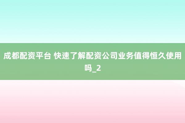 成都配资平台 快速了解配资公司业务值得恒久使用吗_2