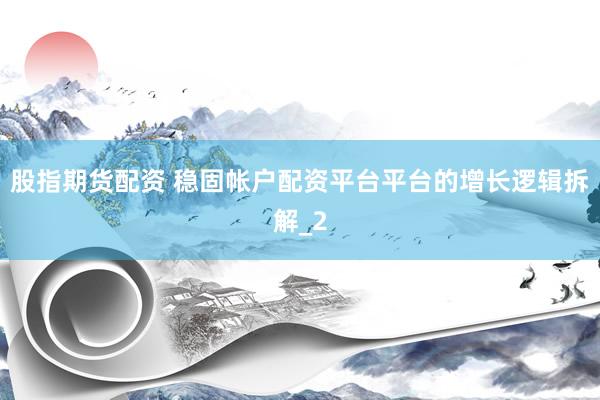 股指期货配资 稳固帐户配资平台平台的增长逻辑拆解_2