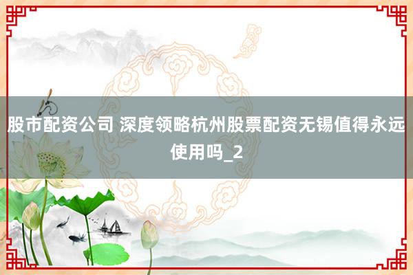 股市配资公司 深度领略杭州股票配资无锡值得永远使用吗_2