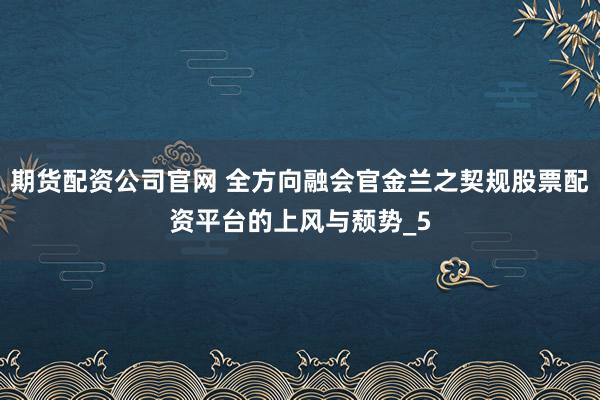 期货配资公司官网 全方向融会官金兰之契规股票配资平台的上风与颓势_5