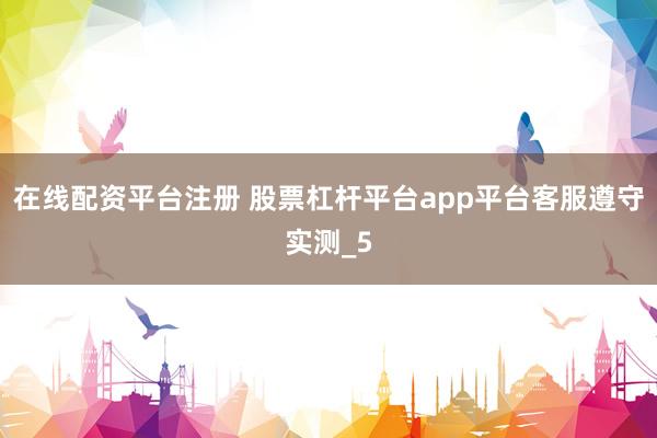 在线配资平台注册 股票杠杆平台app平台客服遵守实测_5