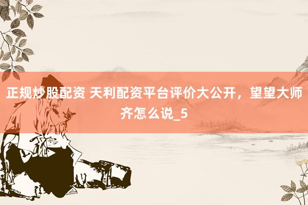 正规炒股配资 天利配资平台评价大公开，望望大师齐怎么说_5